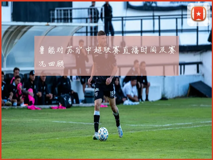 鲁能对苏宁中超联赛直播时间及赛况回顾