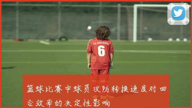 篮球比赛中球员攻防转换速度对回合效率的决定性影响