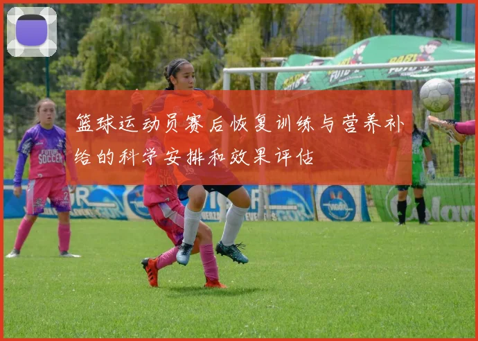 篮球运动员赛后恢复训练与营养补给的科学安排和效果评估