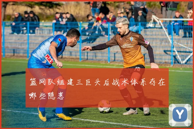 篮网队组建三巨头后战术体系存在哪些隐患