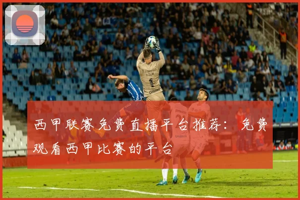 西甲联赛免费直播平台推荐:免费观看西甲比赛的平台