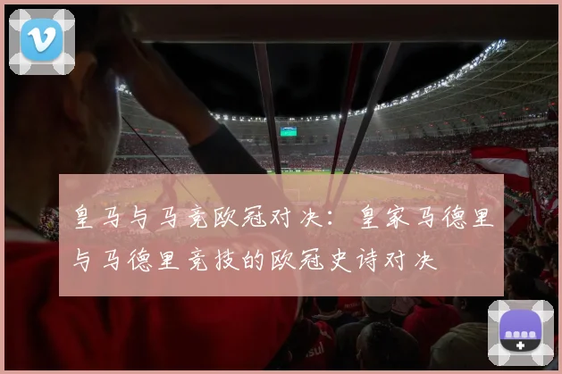 皇马与马竞欧冠对决:皇家马德里与马德里竞技的欧冠史诗对决