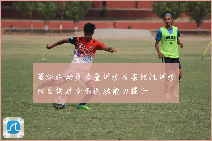 篮球运动员力量训练与柔韧性训练结合促进全面运动能力提升